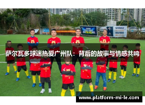 萨尔瓦多球迷热爱广州队：背后的故事与情感共鸣