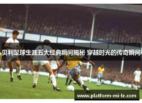 贝利足球生涯五大经典瞬间揭秘 穿越时光的传奇瞬间 贝利足球生涯五大经典瞬间揭秘 穿越时光的传奇瞬间