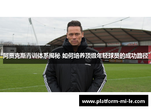 阿贾克斯青训体系揭秘 如何培养顶级年轻球员的成功路径
