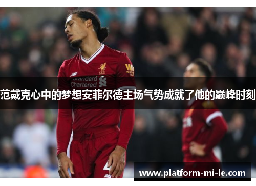 范戴克心中的梦想安菲尔德主场气势成就了他的巅峰时刻 范戴克心中的梦想安菲尔德主场气势成就了他的巅峰时刻