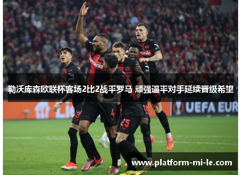 勒沃库森欧联杯客场2比2战平罗马 顽强逼平对手延续晋级希望 勒沃库森欧联杯客场2比2战平罗马 顽强逼平对手延续晋级希望