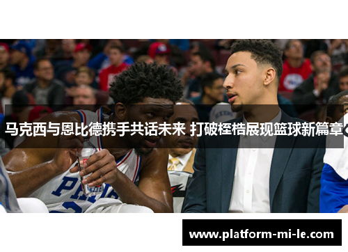 马克西与恩比德携手共话未来 打破桎梏展现篮球新篇章