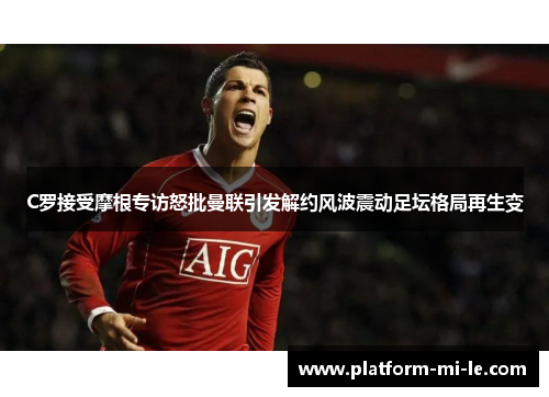 C罗接受摩根专访怒批曼联引发解约风波震动足坛格局再生变